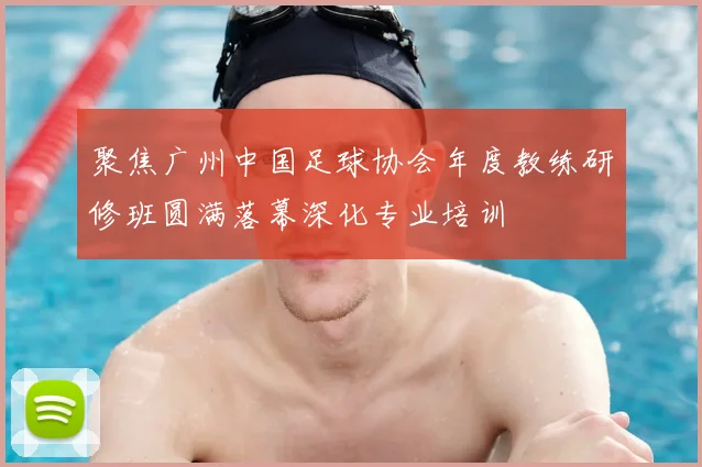 聚焦广州中国足球协会年度教练研修班圆满落幕深化专业培训