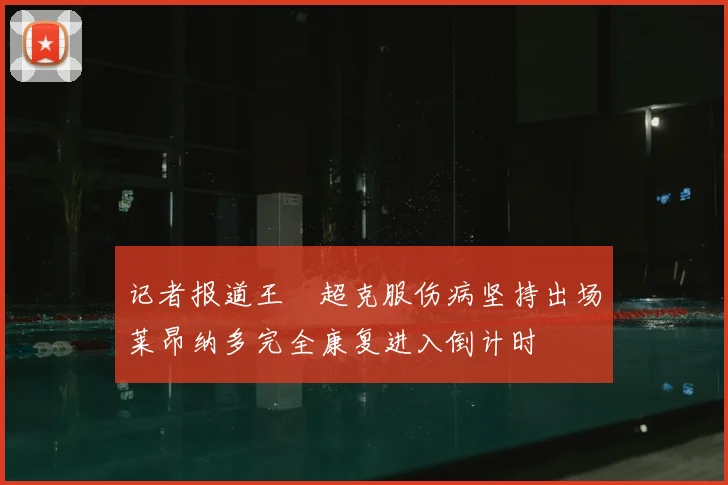 记者报道王燊超克服伤病坚持出场莱昂纳多完全康复进入倒计时