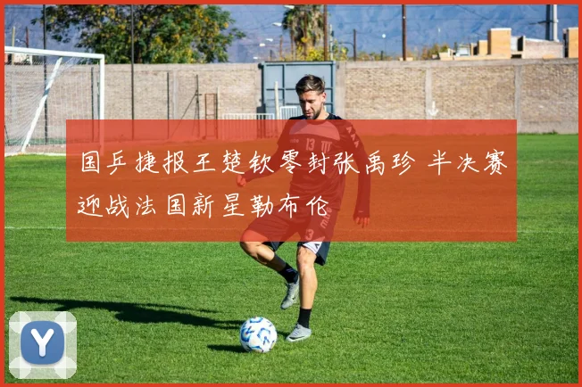 国乒捷报王楚钦零封张禹珍 半决赛迎战法国新星勒布伦