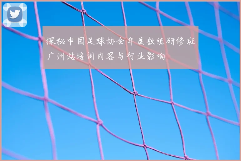 探秘中国足球协会年度教练研修班广州站培训内容与行业影响