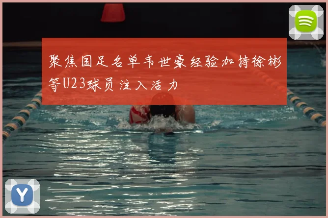 聚焦国足名单韦世豪经验加持徐彬等U23球员注入活力