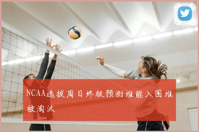 NCAA选拔周日终极预测谁能入围谁被淘汰