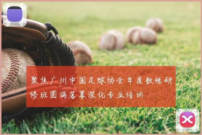 聚焦广州中国足球协会年度教练研修班圆满落幕深化专业培训