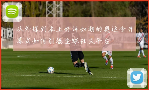 从外媒到本土好评如潮的奥运会开幕式如何引爆全球社交平台