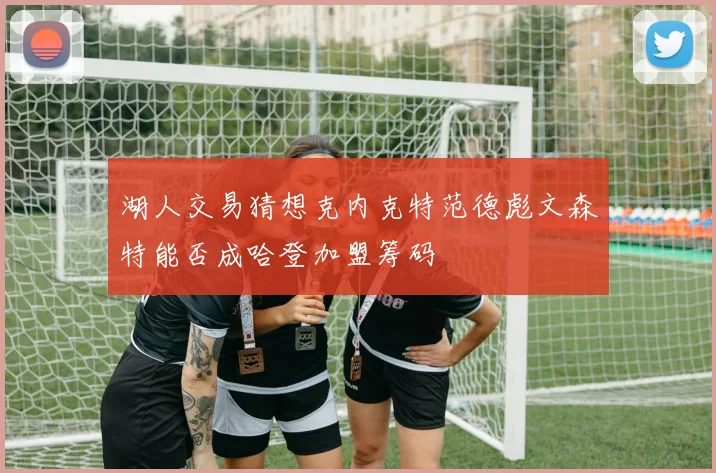 湖人交易猜想克内克特范德彪文森特能否成哈登加盟筹码