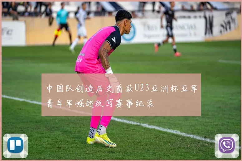 中国队创造历史首获U23亚洲杯亚军青年军崛起改写赛事纪录
