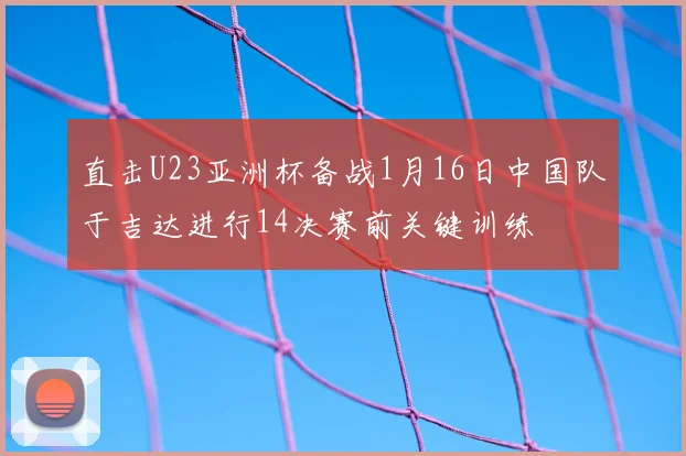 直击U23亚洲杯备战1月16日中国队于吉达进行14决赛前关键训练