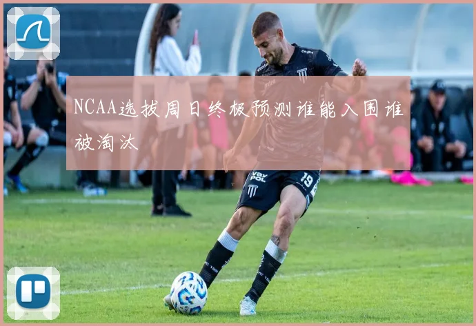 NCAA选拔周日终极预测谁能入围谁被淘汰