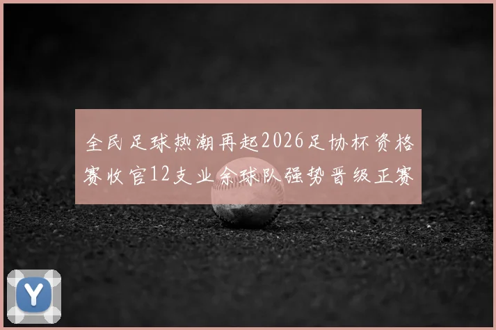 全民足球热潮再起2026足协杯资格赛收官12支业余球队强势晋级正赛