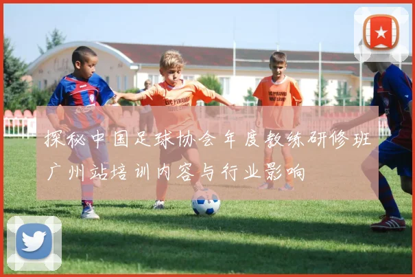 探秘中国足球协会年度教练研修班广州站培训内容与行业影响
